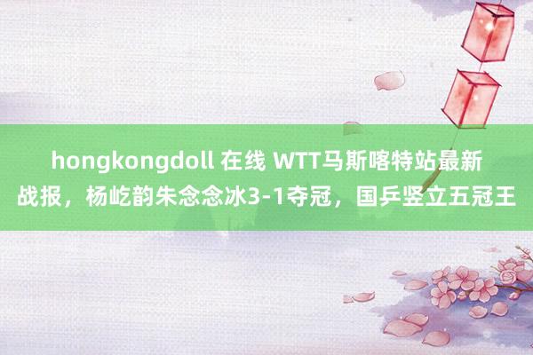 hongkongdoll 在线 WTT马斯喀特站最新战报，杨屹韵朱念念冰3-1夺冠，国乒竖立五冠王