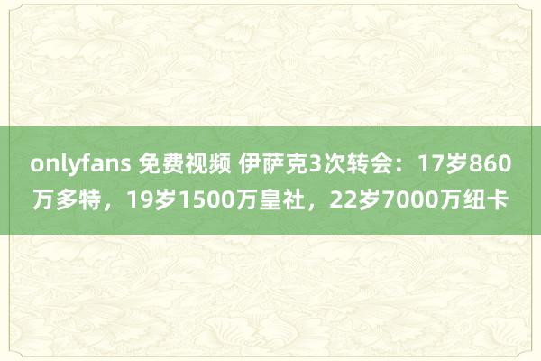 onlyfans 免费视频 伊萨克3次转会：17岁860万多特，19岁1500万皇社，22岁7000万纽卡