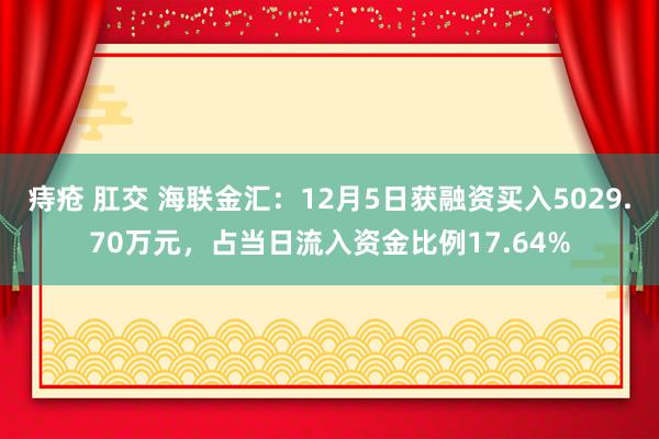 痔疮 肛交 海联金汇：12月5日获融资买入5029.70万元，占当日流入资金比例17.64%