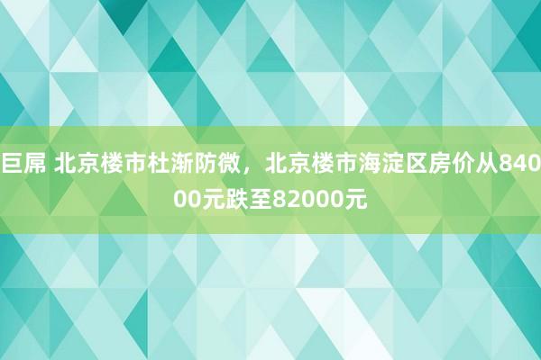 巨屌 北京楼市杜渐防微，北京楼市海淀区房价从84000元跌至82000元