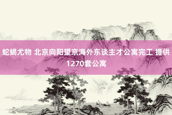 蛇蝎尤物 北京向阳望京海外东谈主才公寓完工 提供1270套公寓