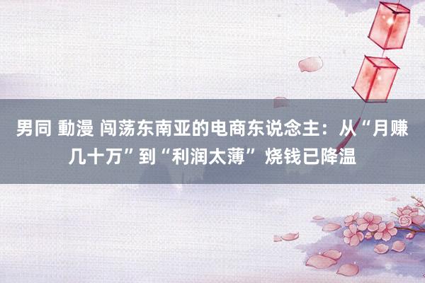 男同 動漫 闯荡东南亚的电商东说念主：从“月赚几十万”到“利润太薄” 烧钱已降温