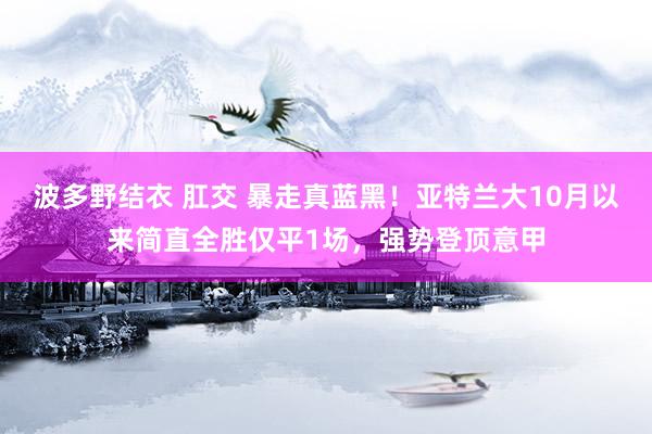 波多野结衣 肛交 暴走真蓝黑！亚特兰大10月以来简直全胜仅平1场，强势登顶意甲