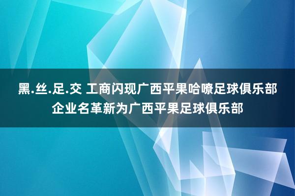 黑.丝.足.交 工商闪现广西平果哈嘹足球俱乐部企业名革新为广西平果足球俱乐部