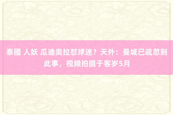 泰國 人妖 瓜迪奥拉怼球迷？天外：曼城已疏忽到此事，视频拍摄于客岁5月