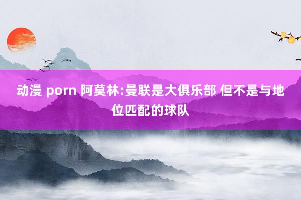 动漫 porn 阿莫林:曼联是大俱乐部 但不是与地位匹配的球队