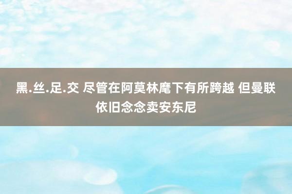 黑.丝.足.交 尽管在阿莫林麾下有所跨越 但曼联依旧念念卖安东尼