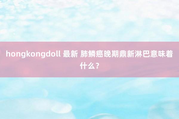 hongkongdoll 最新 肺鳞癌晚期鼎新淋巴意味着什么？