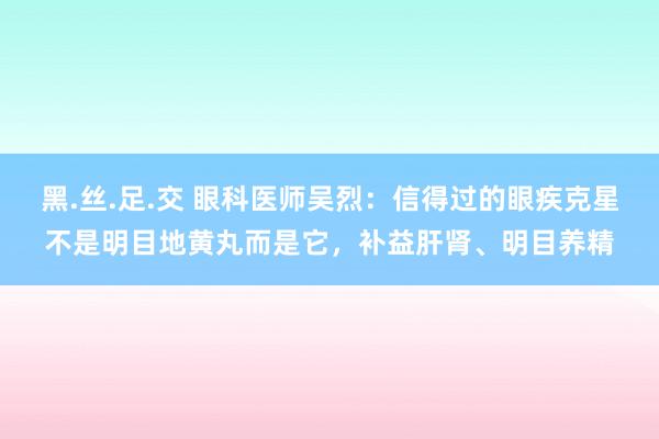 黑.丝.足.交 眼科医师吴烈：信得过的眼疾克星不是明目地黄丸而是它，补益肝肾、明目养精