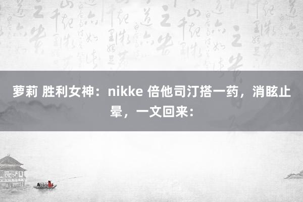 萝莉 胜利女神：nikke 倍他司汀搭一药，消眩止晕，一文回来：