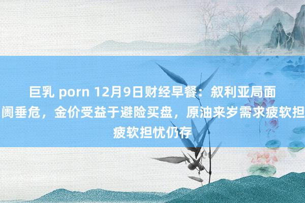 巨乳 porn 12月9日财经早餐：叙利亚局面加重阛阓垂危，金价受益于避险买盘，原油来岁需求疲软担忧仍存