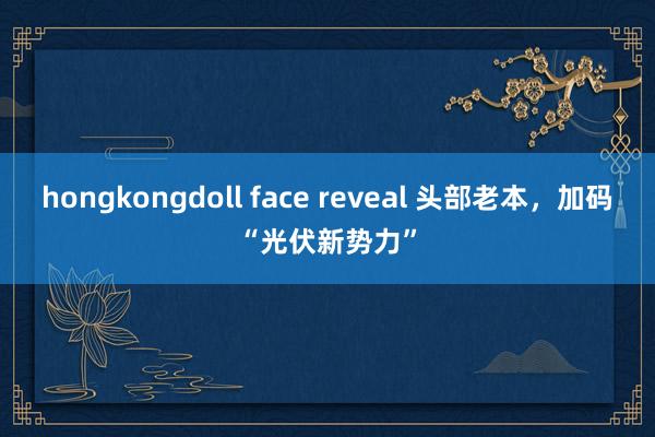 hongkongdoll face reveal 头部老本，加码“光伏新势力”