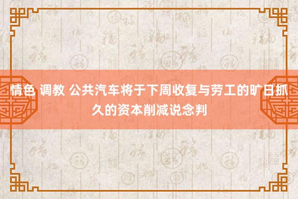 情色 调教 公共汽车将于下周收复与劳工的旷日抓久的资本削减说念判