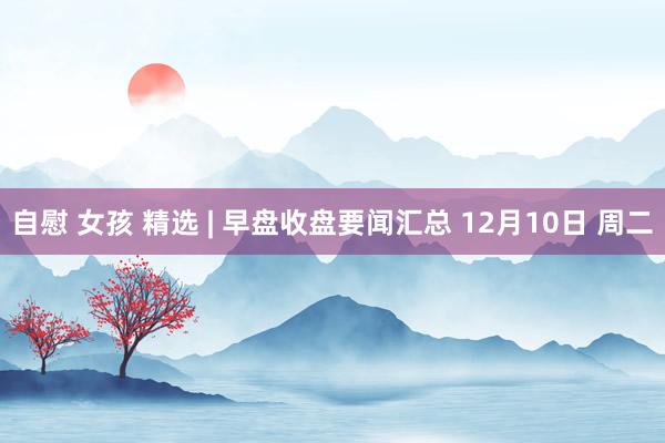 自慰 女孩 精选 | 早盘收盘要闻汇总 12月10日 周二