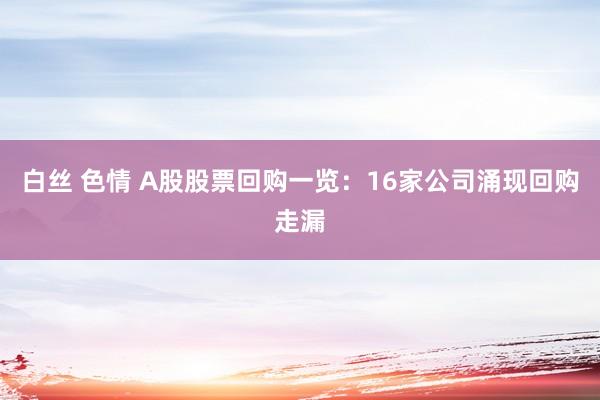 白丝 色情 A股股票回购一览：16家公司涌现回购走漏