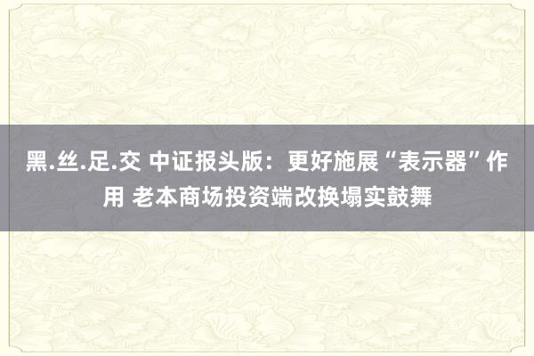 黑.丝.足.交 中证报头版：更好施展“表示器”作用 老本商场投资端改换塌实鼓舞