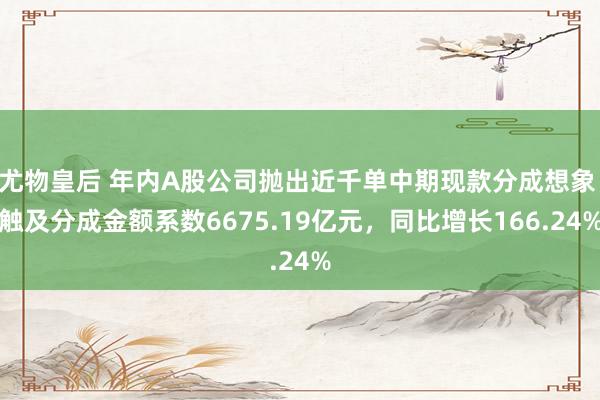 尤物皇后 年内A股公司抛出近千单中期现款分成想象 触及分成金额系数6675.19亿元，同比增长166.24%