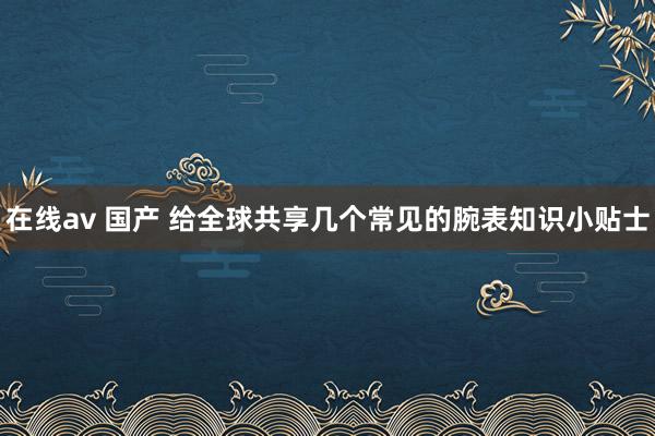 在线av 国产 给全球共享几个常见的腕表知识小贴士