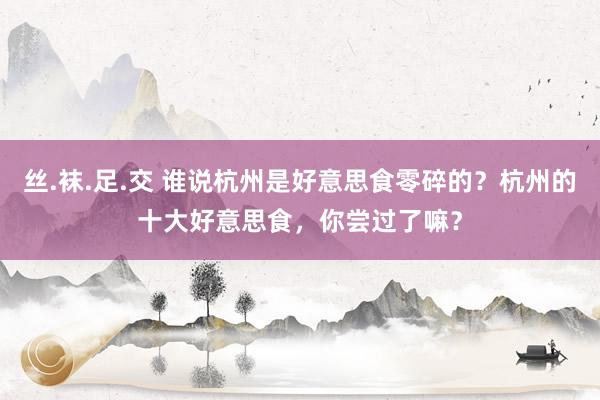 丝.袜.足.交 谁说杭州是好意思食零碎的？杭州的十大好意思食，你尝过了嘛？