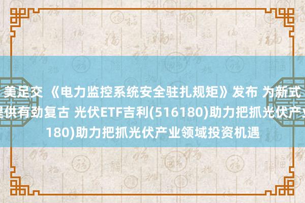 美足交 《电力监控系统安全驻扎规矩》发布 为新式电力系统竖立提供有劲复古 光伏ETF吉利(516180)助力把抓光伏产业领域投资机遇