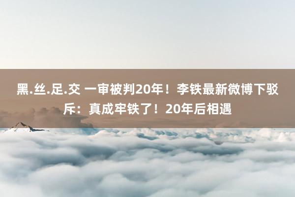 黑.丝.足.交 一审被判20年！李铁最新微博下驳斥：真成牢铁了！20年后相遇