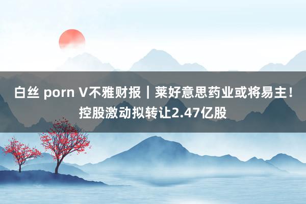 白丝 porn V不雅财报｜莱好意思药业或将易主！控股激动拟转让2.47亿股