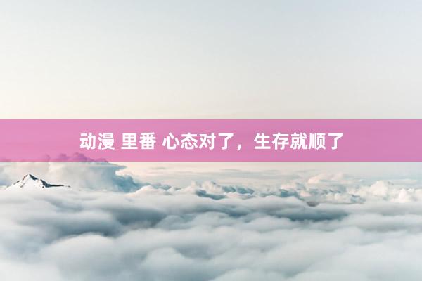 动漫 里番 心态对了，生存就顺了