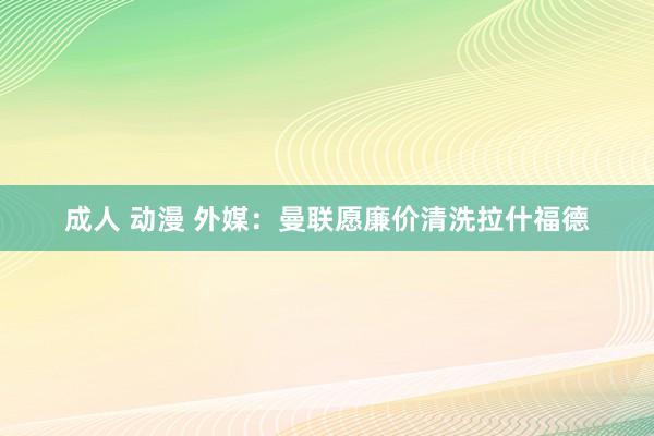 成人 动漫 外媒：曼联愿廉价清洗拉什福德