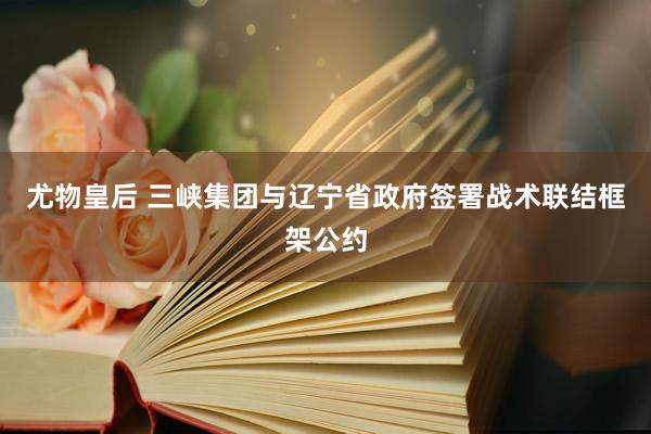 尤物皇后 三峡集团与辽宁省政府签署战术联结框架公约