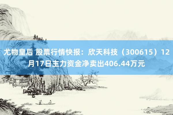 尤物皇后 股票行情快报：欣天科技（300615）12月17日主力资金净卖出406.44万元