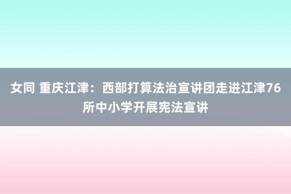 女同 重庆江津：西部打算法治宣讲团走进江津76所中小学开展宪法宣讲