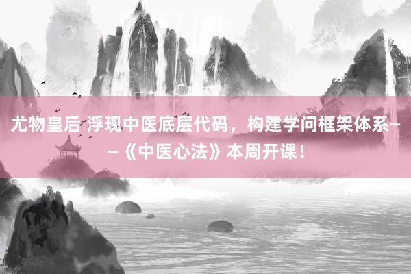 尤物皇后 浮现中医底层代码，构建学问框架体系——《中医心法》本周开课！