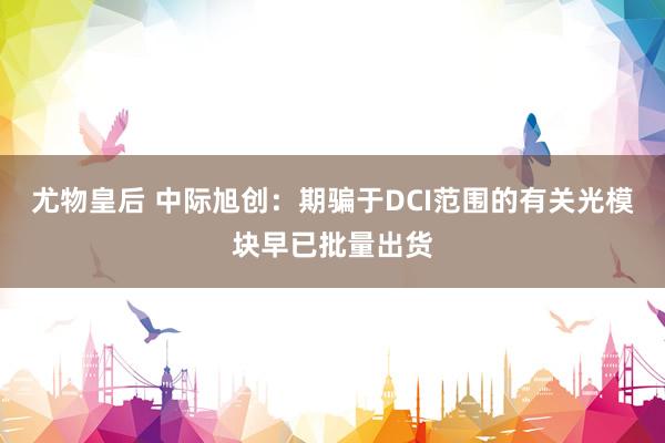 尤物皇后 中际旭创：期骗于DCI范围的有关光模块早已批量出货