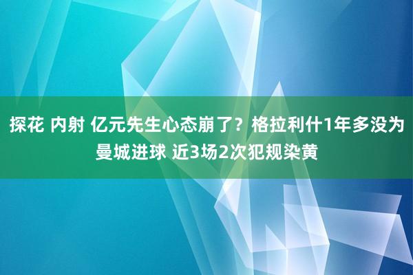 探花 内射 亿元先生心态崩了？格拉利什1年多没为曼城进球 近3场2次犯规染黄