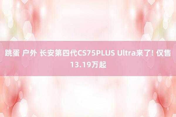 跳蛋 户外 长安第四代CS75PLUS Ultra来了! 仅售13.19万起