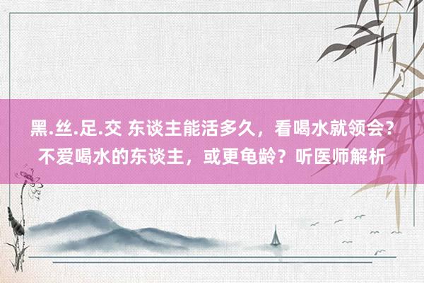 黑.丝.足.交 东谈主能活多久，看喝水就领会？不爱喝水的东谈主，或更龟龄？听医师解析