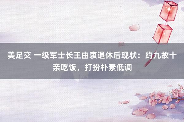 美足交 一级军士长王由衷退休后现状：约九故十亲吃饭，打扮朴素低调