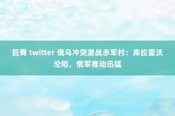 巨臀 twitter 俄乌冲突激战赤军村：库拉霍沃沦陷，俄军推动迅猛