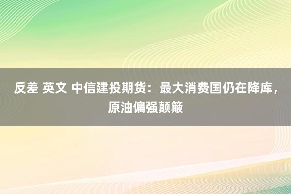 反差 英文 中信建投期货：最大消费国仍在降库，原油偏强颠簸