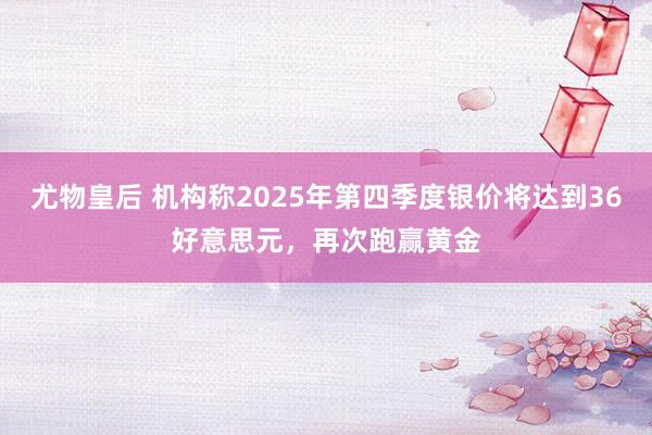 尤物皇后 机构称2025年第四季度银价将达到36好意思元，再次跑赢黄金