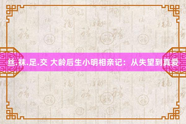 丝.袜.足.交 大龄后生小明相亲记：从失望到真爱