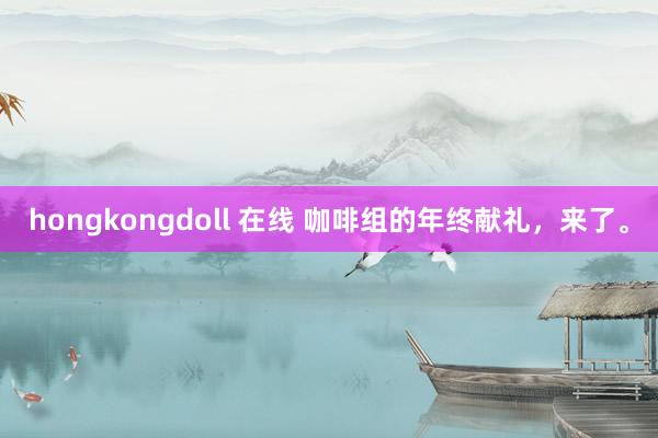 hongkongdoll 在线 咖啡组的年终献礼，来了。