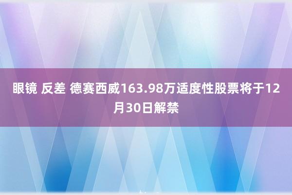 眼镜 反差 德赛西威163.98万适度性股票将于12月30日解禁