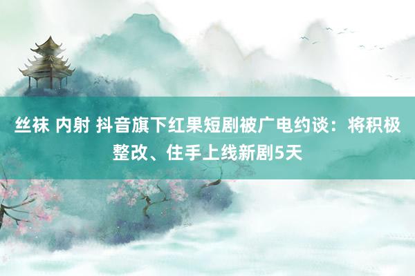 丝袜 内射 抖音旗下红果短剧被广电约谈：将积极整改、住手上线新剧5天