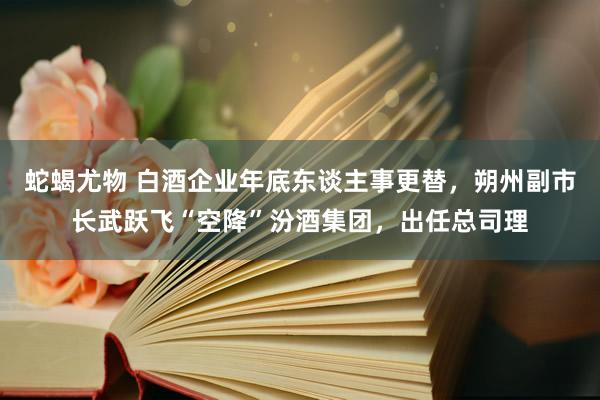 蛇蝎尤物 白酒企业年底东谈主事更替，朔州副市长武跃飞“空降”汾酒集团，出任总司理