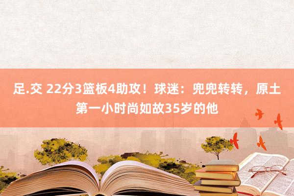 足.交 22分3篮板4助攻！球迷：兜兜转转，原土第一小时尚如故35岁的他