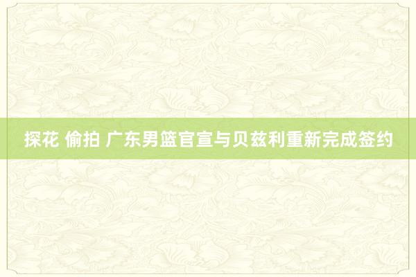 探花 偷拍 广东男篮官宣与贝兹利重新完成签约