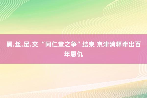 黑.丝.足.交 “同仁堂之争”结束 京津消释牵出百年恩仇