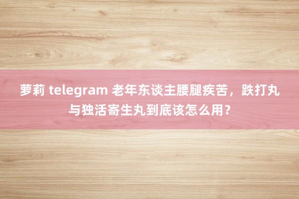 萝莉 telegram 老年东谈主腰腿疾苦，跌打丸与独活寄生丸到底该怎么用？