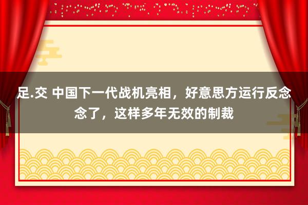 足.交 中国下一代战机亮相，好意思方运行反念念了，这样多年无效的制裁